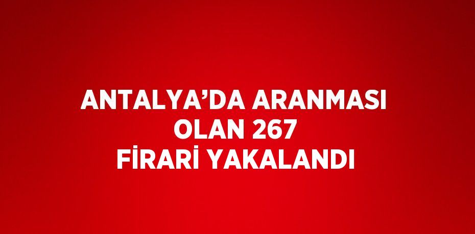 ANTALYA’DA ARANMASI OLAN 267 FİRARİ YAKALANDI