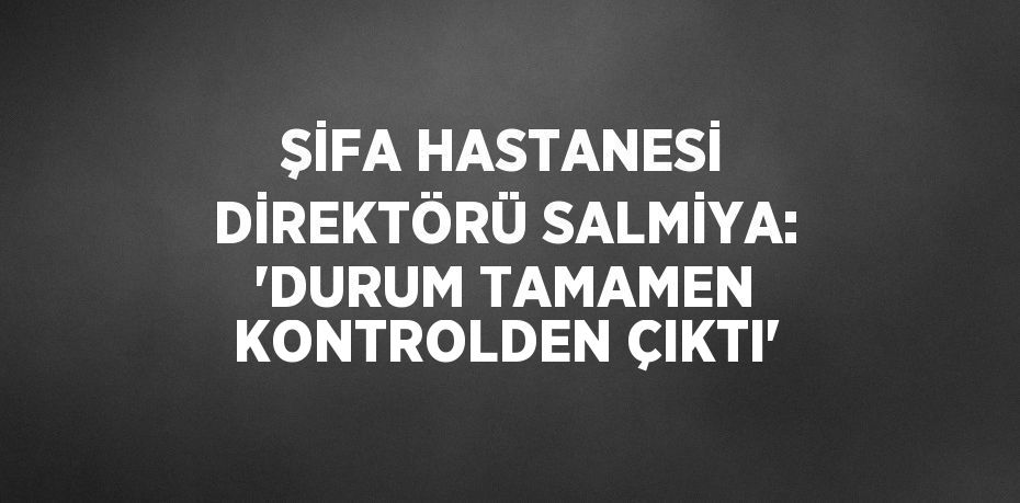 ŞİFA HASTANESİ DİREKTÖRÜ SALMİYA: 'DURUM TAMAMEN KONTROLDEN ÇIKTI'