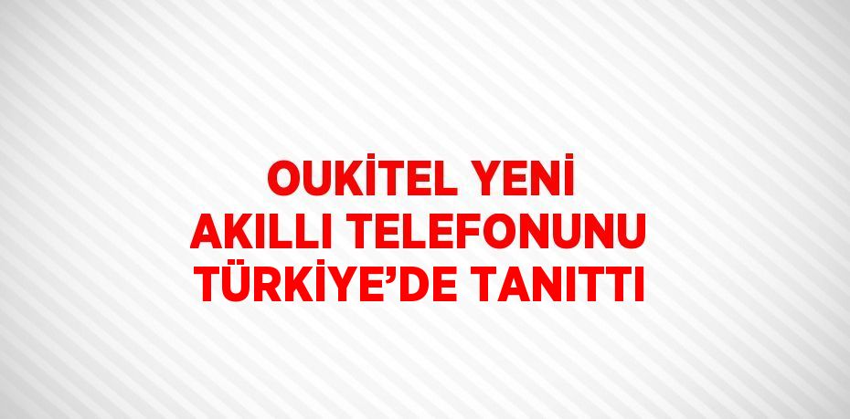 OUKİTEL YENİ AKILLI TELEFONUNU TÜRKİYE’DE TANITTI