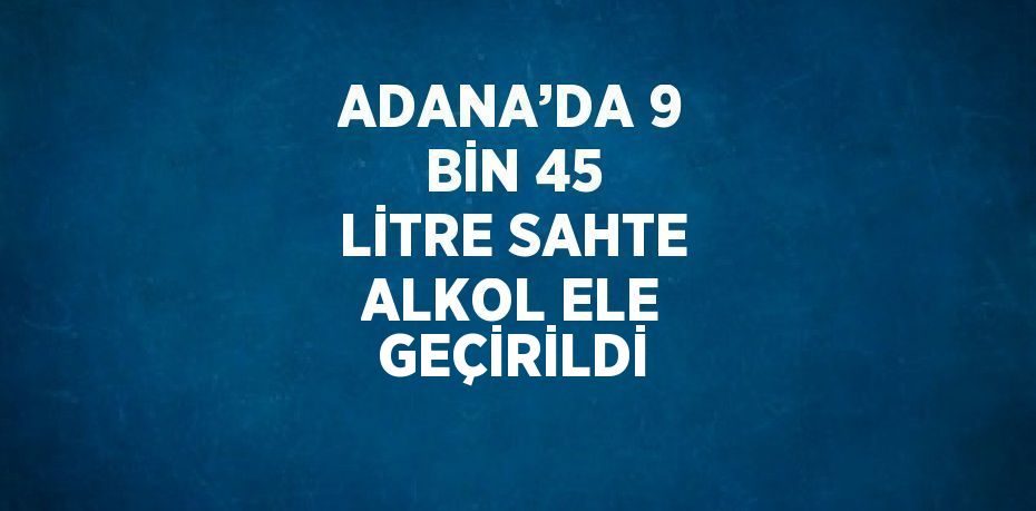 ADANA’DA 9 BİN 45 LİTRE SAHTE ALKOL ELE GEÇİRİLDİ