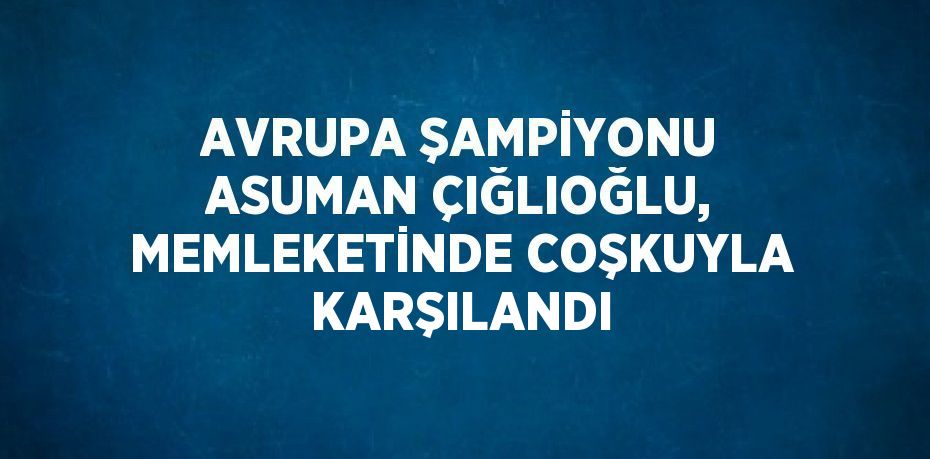 AVRUPA ŞAMPİYONU ASUMAN ÇIĞLIOĞLU, MEMLEKETİNDE COŞKUYLA KARŞILANDI