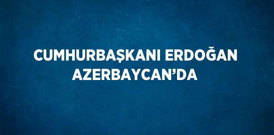 CUMHURBAŞKANI ERDOĞAN AZERBAYCAN’DA