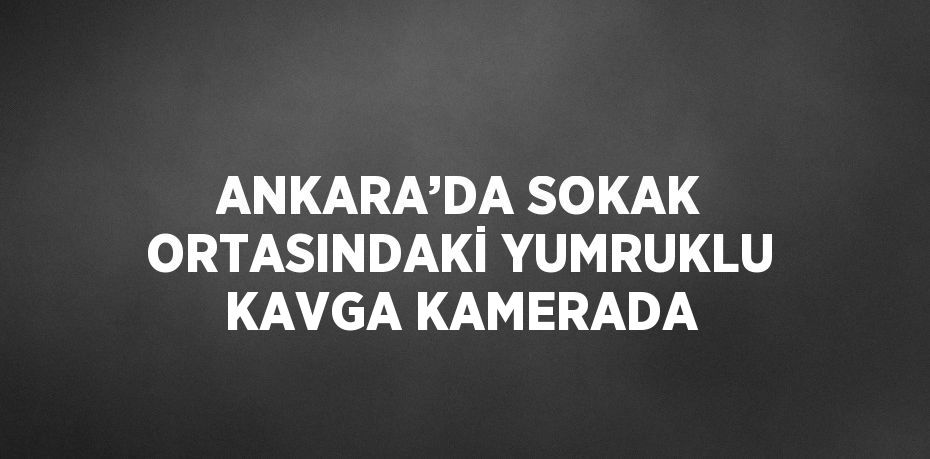 ANKARA’DA SOKAK ORTASINDAKİ YUMRUKLU KAVGA KAMERADA