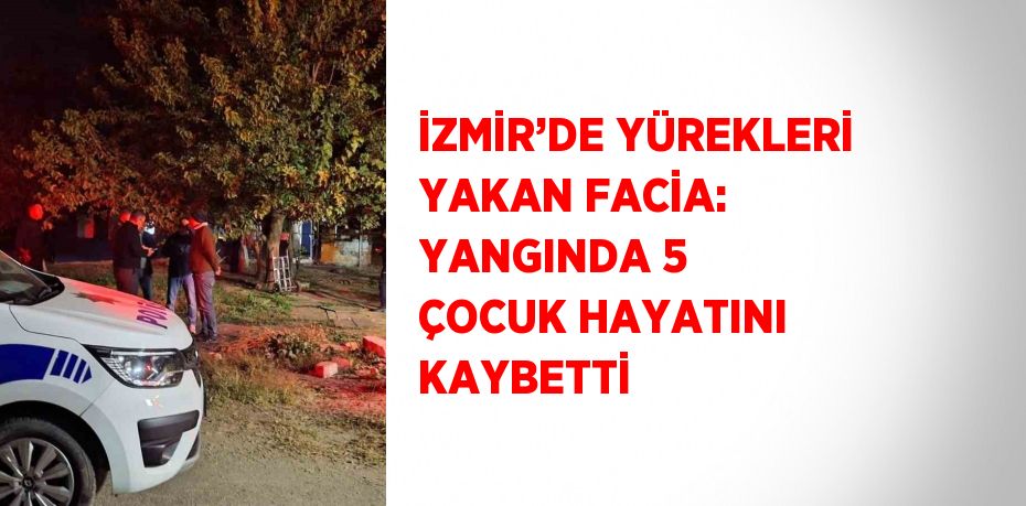 İZMİR’DE YÜREKLERİ YAKAN FACİA: YANGINDA 5 ÇOCUK HAYATINI KAYBETTİ