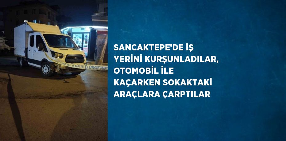 SANCAKTEPE’DE İŞ YERİNİ KURŞUNLADILAR, OTOMOBİL İLE KAÇARKEN SOKAKTAKİ ARAÇLARA ÇARPTILAR