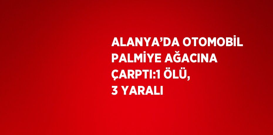 ALANYA’DA OTOMOBİL PALMİYE AĞACINA ÇARPTI:1 ÖLÜ, 3 YARALI