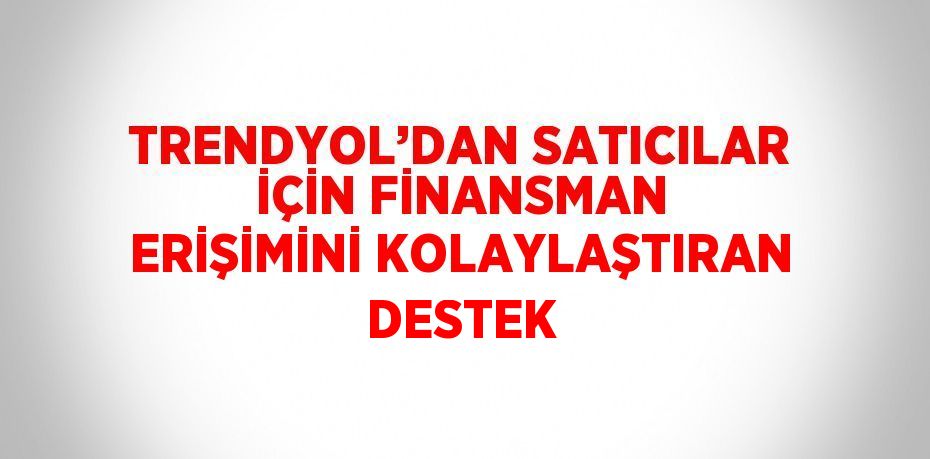 TRENDYOL’DAN SATICILAR İÇİN FİNANSMAN ERİŞİMİNİ KOLAYLAŞTIRAN DESTEK