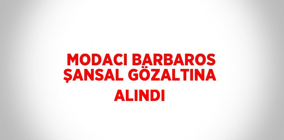 MODACI BARBAROS ŞANSAL GÖZALTINA ALINDI