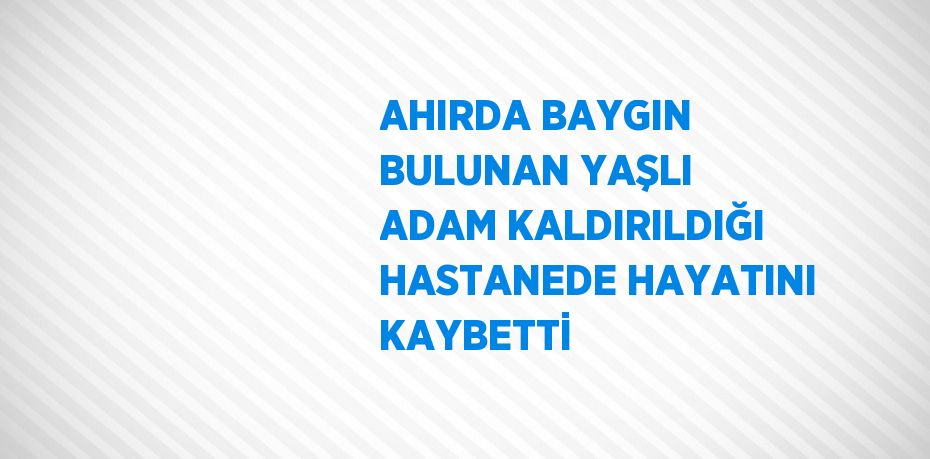 AHIRDA BAYGIN BULUNAN YAŞLI ADAM KALDIRILDIĞI HASTANEDE HAYATINI KAYBETTİ