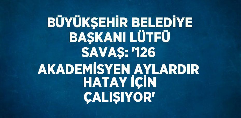 BÜYÜKŞEHİR BELEDİYE BAŞKANI LÜTFÜ SAVAŞ: '126 AKADEMİSYEN AYLARDIR HATAY İÇİN ÇALIŞIYOR'