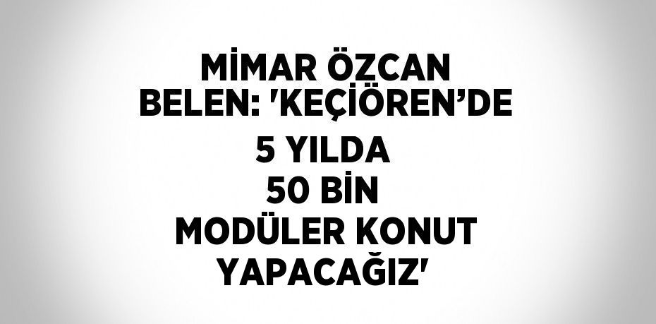 MİMAR ÖZCAN BELEN: 'KEÇİÖREN’DE 5 YILDA 50 BİN MODÜLER KONUT YAPACAĞIZ'