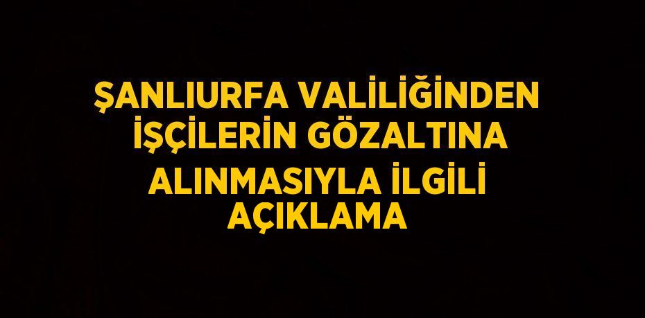 ŞANLIURFA VALİLİĞİNDEN İŞÇİLERİN GÖZALTINA ALINMASIYLA İLGİLİ AÇIKLAMA