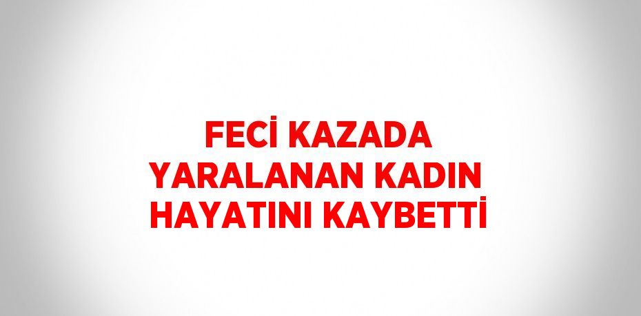 FECİ KAZADA YARALANAN KADIN HAYATINI KAYBETTİ