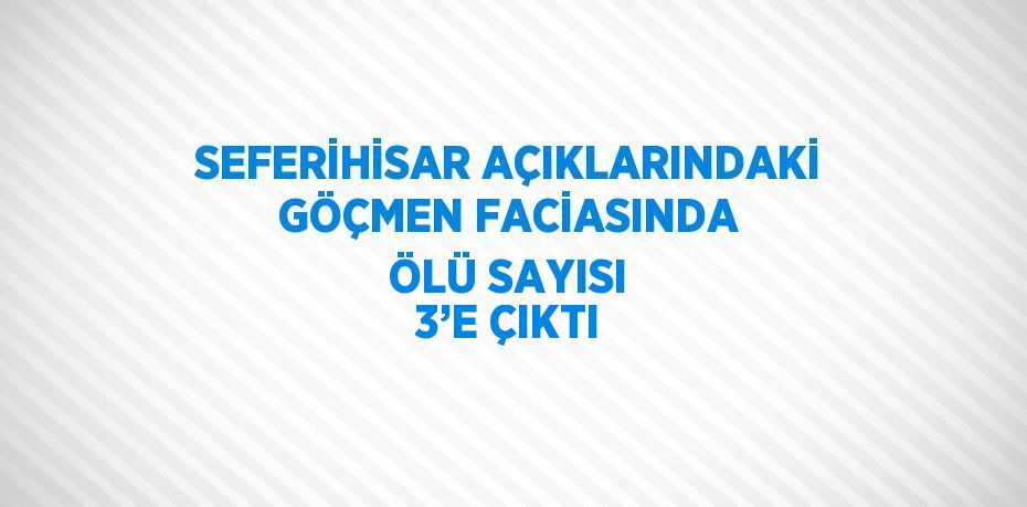 SEFERİHİSAR AÇIKLARINDAKİ GÖÇMEN FACİASINDA ÖLÜ SAYISI 3’E ÇIKTI