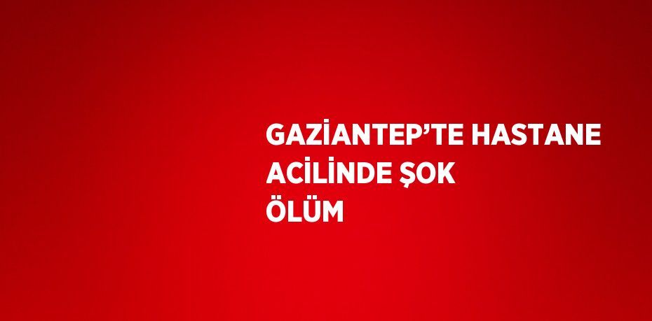 GAZİANTEP’TE HASTANE ACİLİNDE ŞOK ÖLÜM