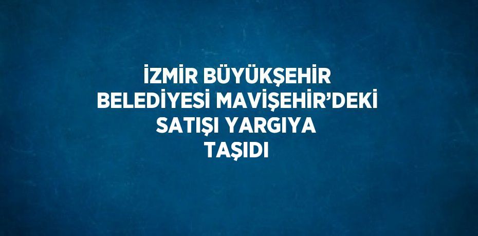 İZMİR BÜYÜKŞEHİR BELEDİYESİ MAVİŞEHİR’DEKİ SATIŞI YARGIYA TAŞIDI