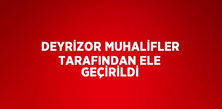 DEYRİZOR MUHALİFLER TARAFINDAN ELE GEÇİRİLDİ