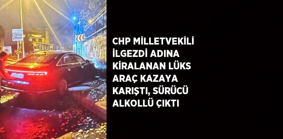 CHP MİLLETVEKİLİ İLGEZDİ ADINA KİRALANAN LÜKS ARAÇ KAZAYA KARIŞTI, SÜRÜCÜ ALKOLLÜ ÇIKTI