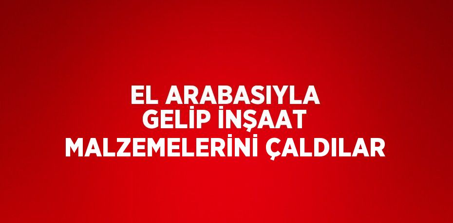 EL ARABASIYLA GELİP İNŞAAT MALZEMELERİNİ ÇALDILAR