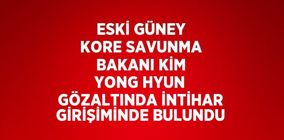 ESKİ GÜNEY KORE SAVUNMA BAKANI KİM YONG HYUN GÖZALTINDA İNTİHAR GİRİŞİMİNDE BULUNDU