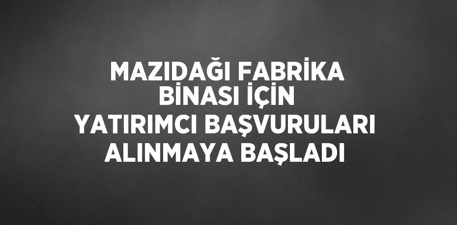 MAZIDAĞI FABRİKA BİNASI İÇİN YATIRIMCI BAŞVURULARI ALINMAYA BAŞLADI