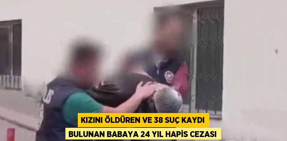 KIZINI ÖLDÜREN VE 38 SUÇ KAYDI BULUNAN BABAYA 24 YIL HAPİS CEZASI