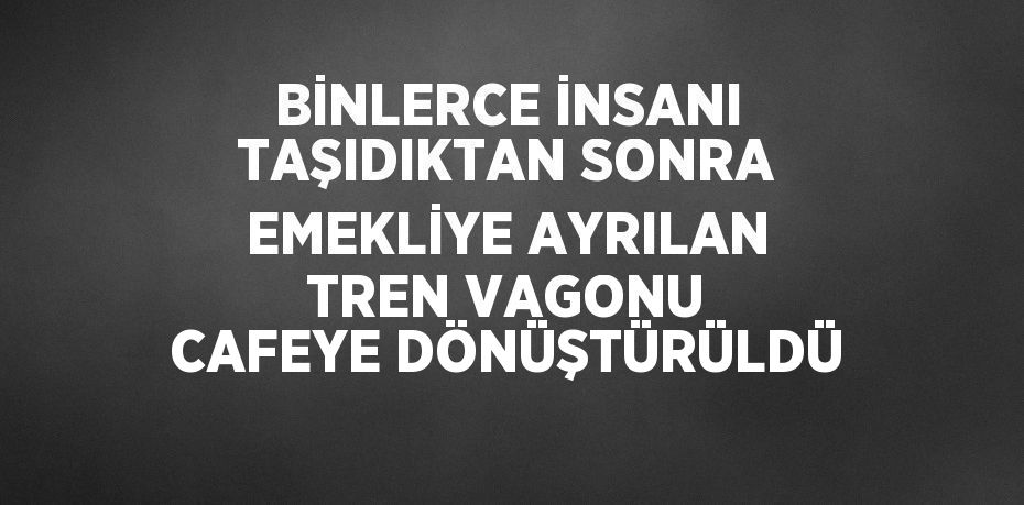 BİNLERCE İNSANI TAŞIDIKTAN SONRA EMEKLİYE AYRILAN TREN VAGONU CAFEYE DÖNÜŞTÜRÜLDÜ