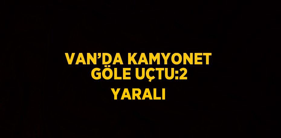 VAN’DA KAMYONET GÖLE UÇTU:2 YARALI