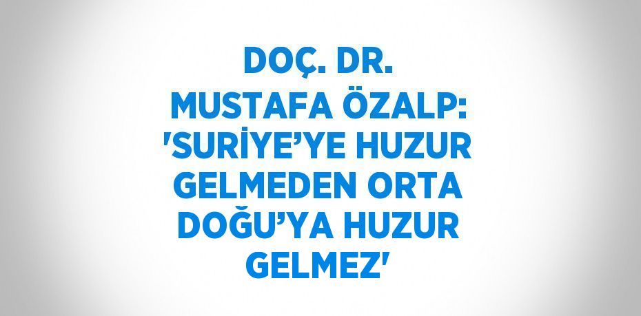 DOÇ. DR. MUSTAFA ÖZALP: 'SURİYE’YE HUZUR GELMEDEN ORTA DOĞU’YA HUZUR GELMEZ'