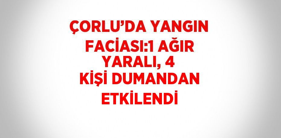 ÇORLU’DA YANGIN FACİASI:1 AĞIR YARALI, 4 KİŞİ DUMANDAN ETKİLENDİ