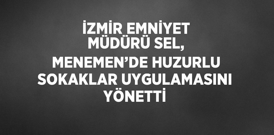 İZMİR EMNİYET MÜDÜRÜ SEL, MENEMEN’DE HUZURLU SOKAKLAR UYGULAMASINI YÖNETTİ