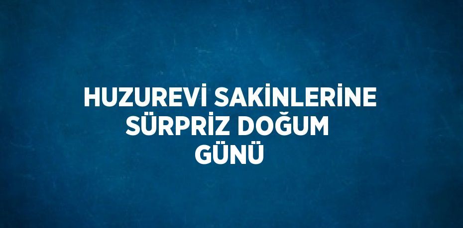 HUZUREVİ SAKİNLERİNE SÜRPRİZ DOĞUM GÜNÜ