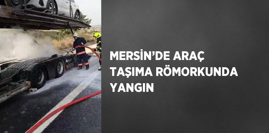 MERSİN’DE ARAÇ TAŞIMA RÖMORKUNDA YANGIN