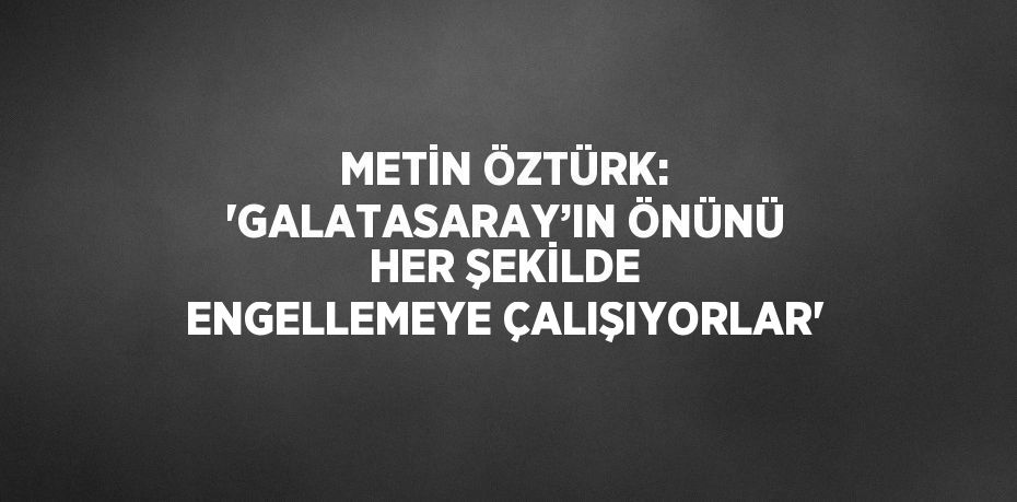 METİN ÖZTÜRK: 'GALATASARAY’IN ÖNÜNÜ HER ŞEKİLDE ENGELLEMEYE ÇALIŞIYORLAR'