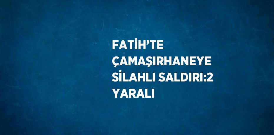 FATİH’TE ÇAMAŞIRHANEYE SİLAHLI SALDIRI:2 YARALI