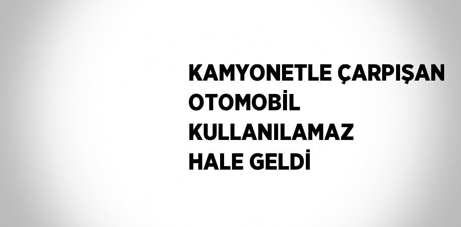 KAMYONETLE ÇARPIŞAN OTOMOBİL KULLANILAMAZ HALE GELDİ