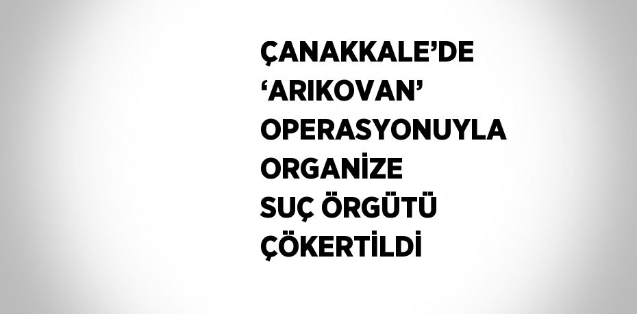 ÇANAKKALE’DE ‘ARIKOVAN’ OPERASYONUYLA ORGANİZE SUÇ ÖRGÜTÜ ÇÖKERTİLDİ