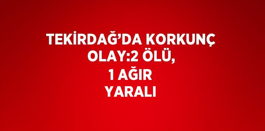 TEKİRDAĞ’DA KORKUNÇ OLAY:2 ÖLÜ, 1 AĞIR YARALI