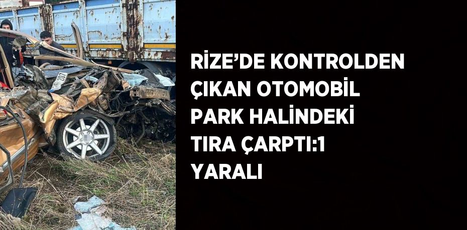 RİZE’DE KONTROLDEN ÇIKAN OTOMOBİL PARK HALİNDEKİ TIRA ÇARPTI:1 YARALI