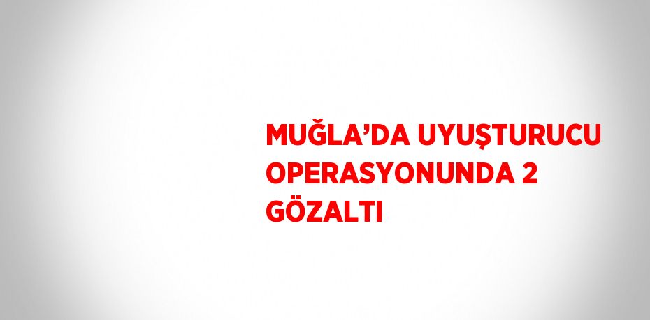 MUĞLA’DA UYUŞTURUCU OPERASYONUNDA 2 GÖZALTI