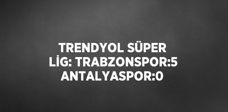 TRENDYOL SÜPER LİG: TRABZONSPOR:5 ANTALYASPOR:0