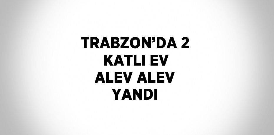 TRABZON’DA 2 KATLI EV ALEV ALEV YANDI