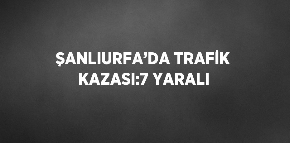 ŞANLIURFA’DA TRAFİK KAZASI:7 YARALI