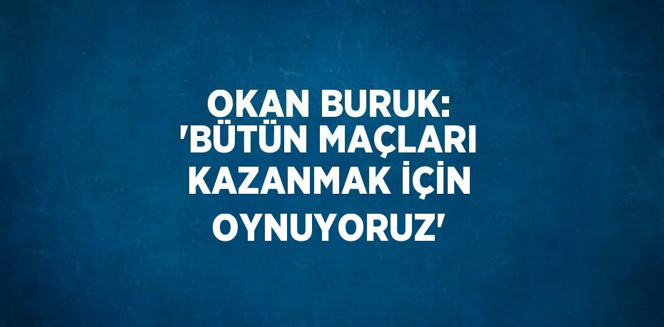 OKAN BURUK: 'BÜTÜN MAÇLARI KAZANMAK İÇİN OYNUYORUZ'