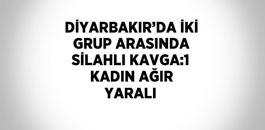 DİYARBAKIR’DA İKİ GRUP ARASINDA SİLAHLI KAVGA:1 KADIN AĞIR YARALI