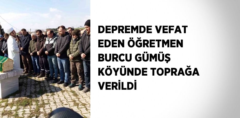 DEPREMDE VEFAT EDEN ÖĞRETMEN BURCU GÜMÜŞ KÖYÜNDE TOPRAĞA VERİLDİ