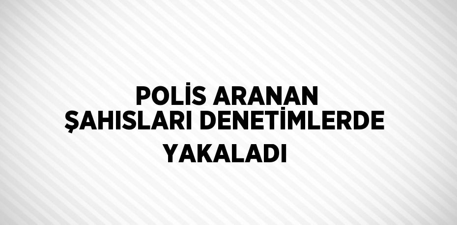 POLİS ARANAN ŞAHISLARI DENETİMLERDE YAKALADI