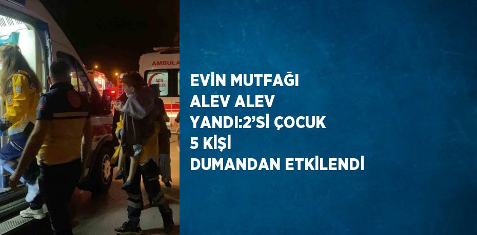 EVİN MUTFAĞI ALEV ALEV YANDI:2’Sİ ÇOCUK 5 KİŞİ DUMANDAN ETKİLENDİ