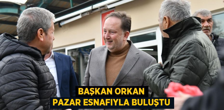 BAŞKAN ORKAN PAZAR ESNAFIYLA BULUŞTU