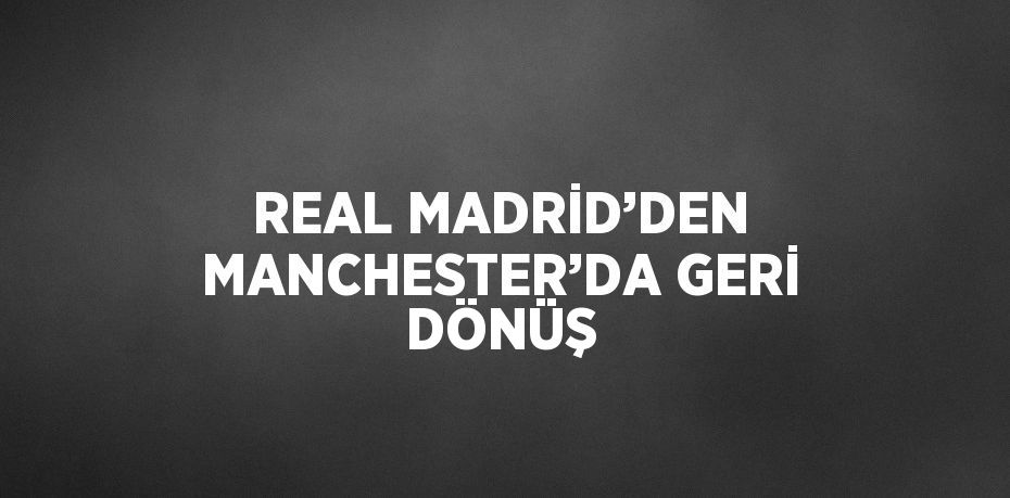 REAL MADRİD’DEN MANCHESTER’DA GERİ DÖNÜŞ